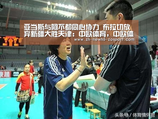 亚当斯与阿不都同心协力 布拉切放弃新疆大胜天津：中欧体育，中欧体育app，中欧体育官网，中欧体育官网入口